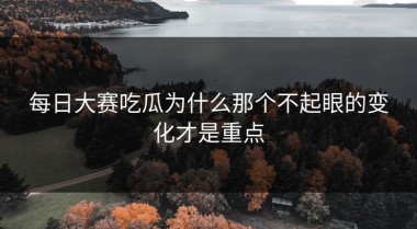每日大赛吃瓜为什么那个不起眼的变化才是重点