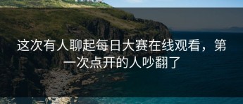 这次有人聊起每日大赛在线观看，第一次点开的人吵翻了