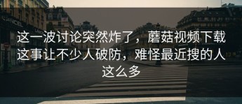 这一波讨论突然炸了，蘑菇视频下载这事让不少人破防，难怪最近搜的人这么多